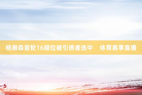杨瀚森首轮16顺位被引诱者选中 体育赛事直播