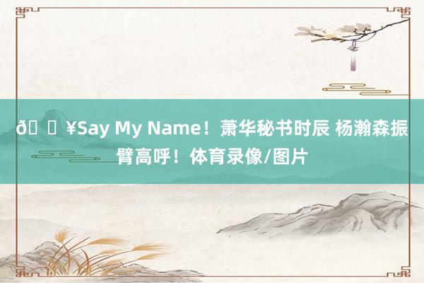 🔥Say My Name！萧华秘书时辰 杨瀚森振臂高呼！体育录像/图片