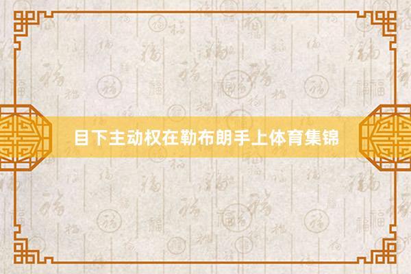 目下主动权在勒布朗手上体育集锦
