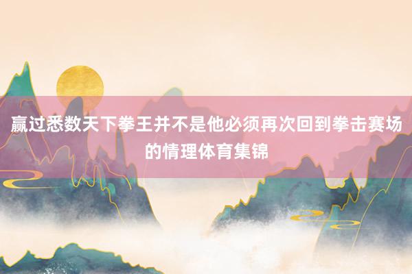 赢过悉数天下拳王并不是他必须再次回到拳击赛场的情理体育集锦