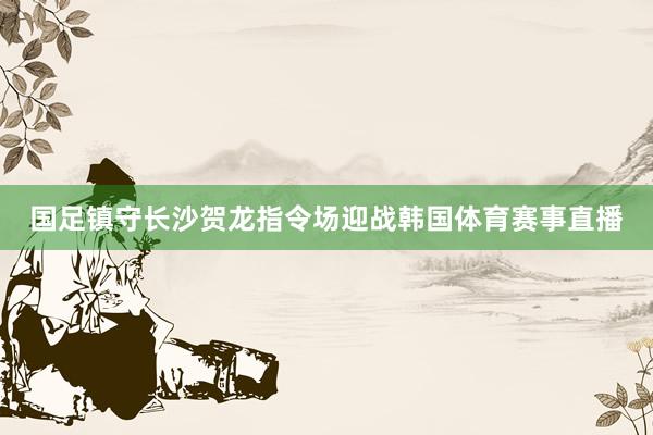 国足镇守长沙贺龙指令场迎战韩国体育赛事直播