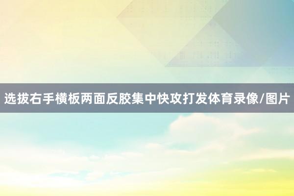 选拔右手横板两面反胶集中快攻打发体育录像/图片