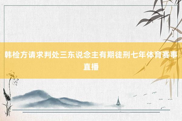 韩检方请求判处三东说念主有期徒刑七年体育赛事直播