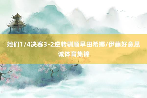 她们1/4决赛3-2逆转驯顺早田希娜/伊藤好意思诚体育集锦