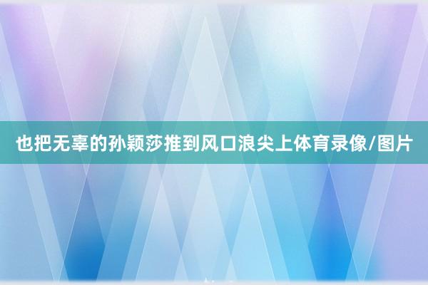 也把无辜的孙颖莎推到风口浪尖上体育录像/图片
