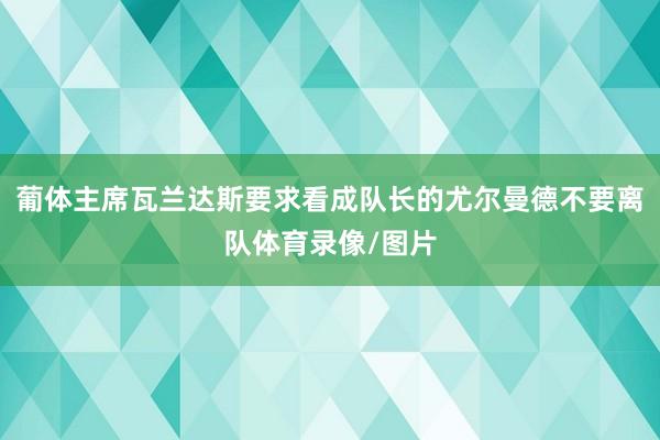 葡体主席瓦兰达斯要求看成队长的尤尔曼德不要离队体育录像/图片