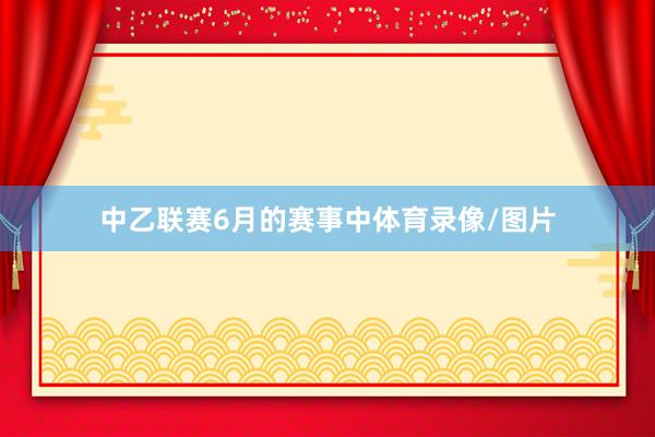 中乙联赛6月的赛事中体育录像/图片