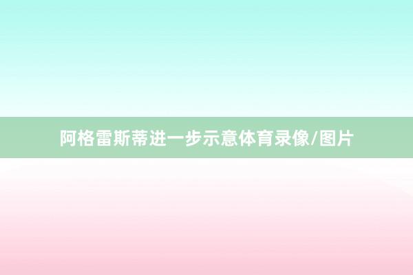 阿格雷斯蒂进一步示意体育录像/图片