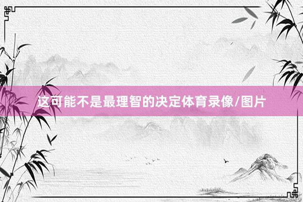 这可能不是最理智的决定体育录像/图片