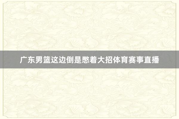 广东男篮这边倒是憋着大招体育赛事直播