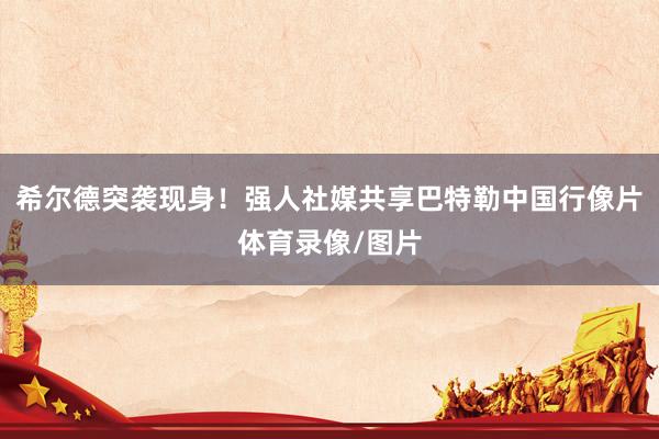 希尔德突袭现身！强人社媒共享巴特勒中国行像片体育录像/图片