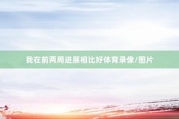 我在前两局进展相比好体育录像/图片