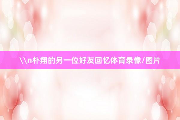 \n朴翔的另一位好友回忆体育录像/图片