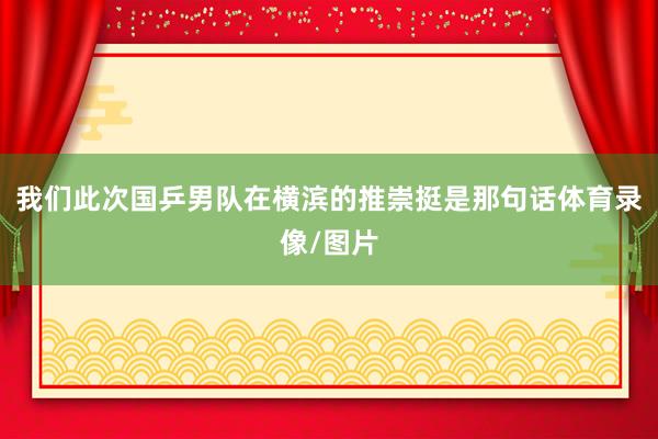 我们此次国乒男队在横滨的推崇挺是那句话体育录像/图片