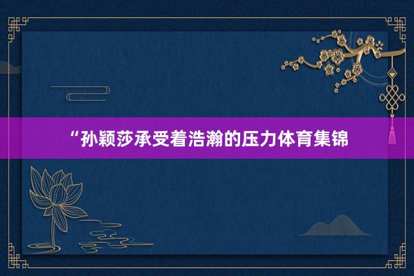 “孙颖莎承受着浩瀚的压力体育集锦