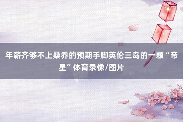 年薪齐够不上桑乔的预期手脚英伦三岛的一颗“帝星”体育录像/图片