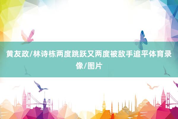 黄友政/林诗栋两度跳跃又两度被敌手追平体育录像/图片