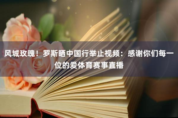 风城玫瑰！罗斯晒中国行举止视频：感谢你们每一位的爱体育赛事直播