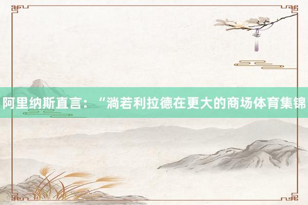 阿里纳斯直言:“淌若利拉德在更大的商场体育集锦