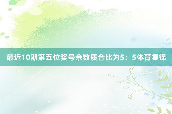 最近10期第五位奖号余数质合比为5：5体育集锦
