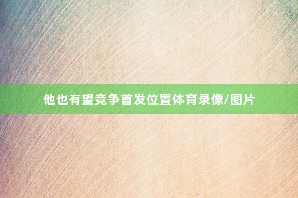他也有望竞争首发位置体育录像/图片