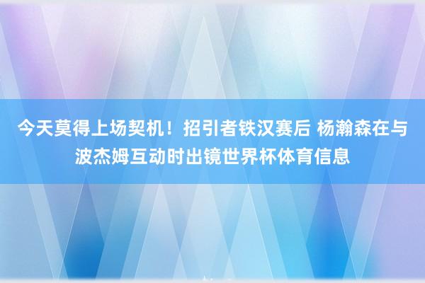 今天莫得上场契机！招引者铁汉赛后 杨瀚森在与波杰姆互动时出镜世界杯体育信息