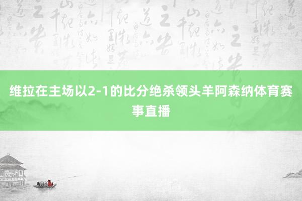 维拉在主场以2-1的比分绝杀领头羊阿森纳体育赛事直播