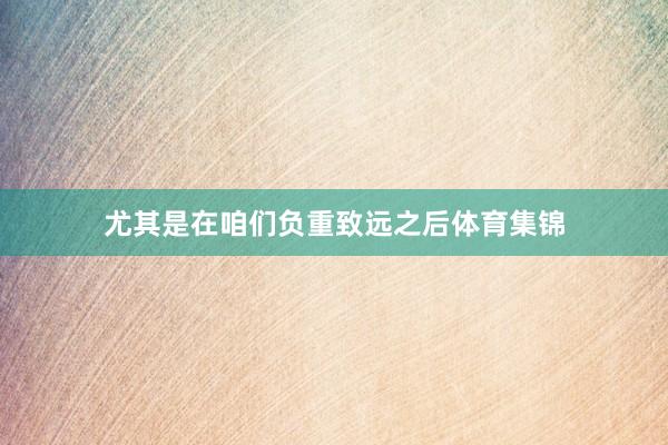 尤其是在咱们负重致远之后体育集锦