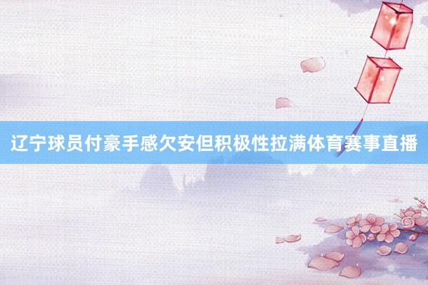 辽宁球员付豪手感欠安但积极性拉满体育赛事直播