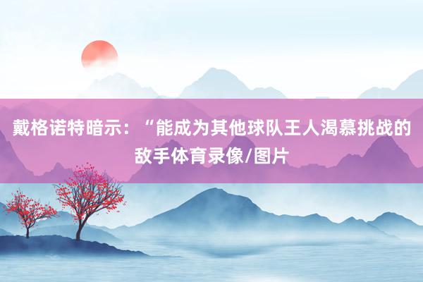 戴格诺特暗示：“能成为其他球队王人渴慕挑战的敌手体育录像/图片