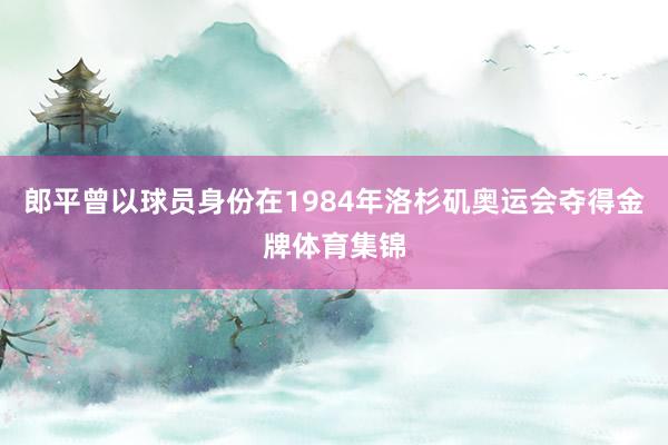 郎平曾以球员身份在1984年洛杉矶奥运会夺得金牌体育集锦