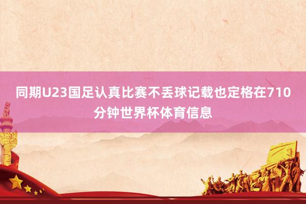 同期U23国足认真比赛不丢球记载也定格在710分钟世界杯体育信息