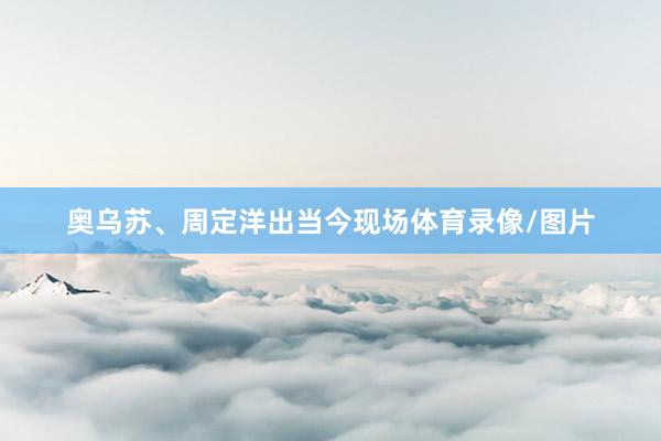 奥乌苏、周定洋出当今现场体育录像/图片