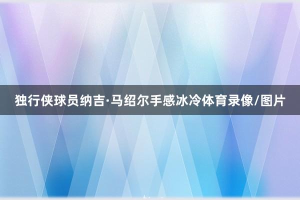 独行侠球员纳吉·马绍尔手感冰冷体育录像/图片