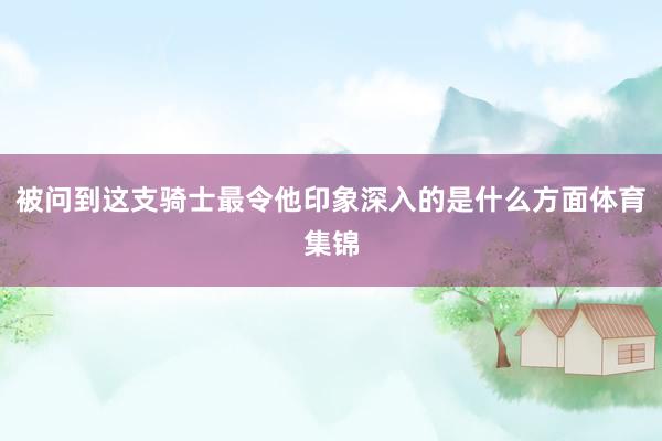 被问到这支骑士最令他印象深入的是什么方面体育集锦