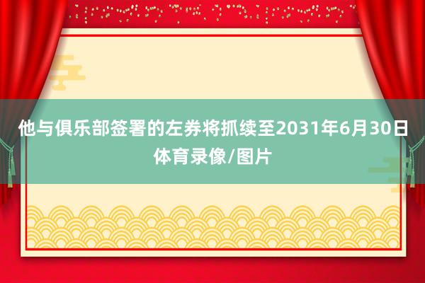 他与俱乐部签署的左券将抓续至2031年6月30日体育录像/图片