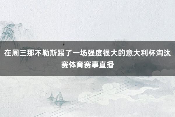 在周三那不勒斯踢了一场强度很大的意大利杯淘汰赛体育赛事直播