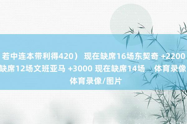 若中连本带利得420） 现在缺席16场东契奇 +2200 现在缺席12场文班亚马 +3000 现在缺席14场    体育录像/图片