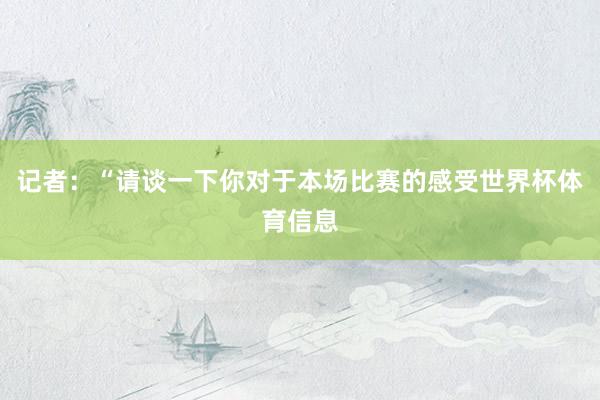 记者：“请谈一下你对于本场比赛的感受世界杯体育信息