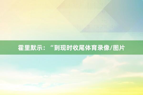 霍里默示：“到现时收尾体育录像/图片