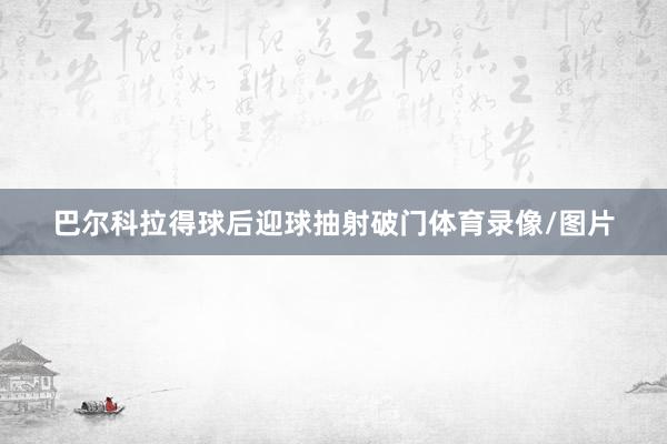 巴尔科拉得球后迎球抽射破门体育录像/图片