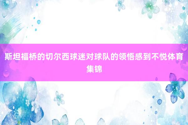 斯坦福桥的切尔西球迷对球队的领悟感到不悦体育集锦