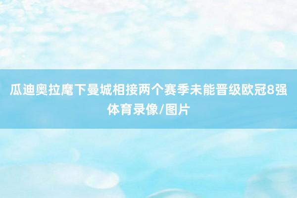 瓜迪奥拉麾下曼城相接两个赛季未能晋级欧冠8强体育录像/图片