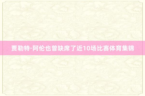 贾勒特·阿伦也曾缺席了近10场比赛体育集锦