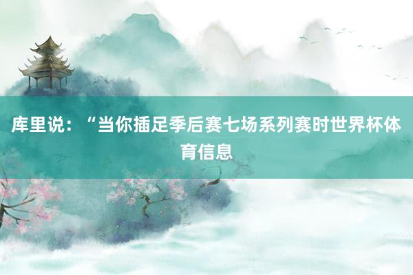 库里说：“当你插足季后赛七场系列赛时世界杯体育信息