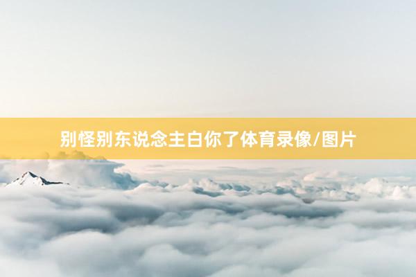 别怪别东说念主白你了体育录像/图片