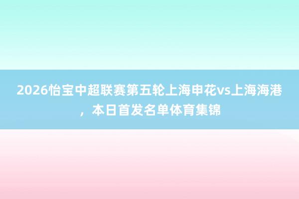 2026怡宝中超联赛第五轮上海申花vs上海海港，本日首发名单体育集锦