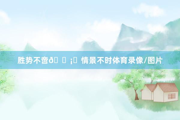 胜势不啻🛡️情景不时体育录像/图片