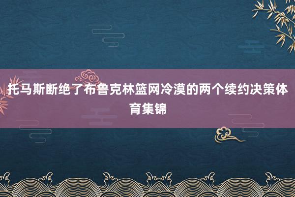 托马斯断绝了布鲁克林篮网冷漠的两个续约决策体育集锦