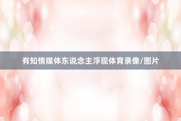 有知情媒体东说念主浮现体育录像/图片